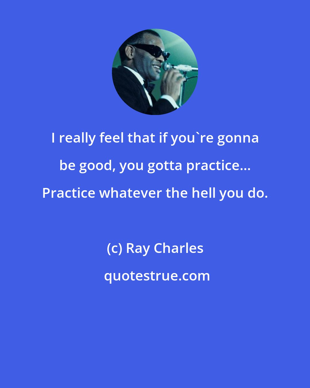 Ray Charles: I really feel that if you're gonna be good, you gotta practice... Practice whatever the hell you do.