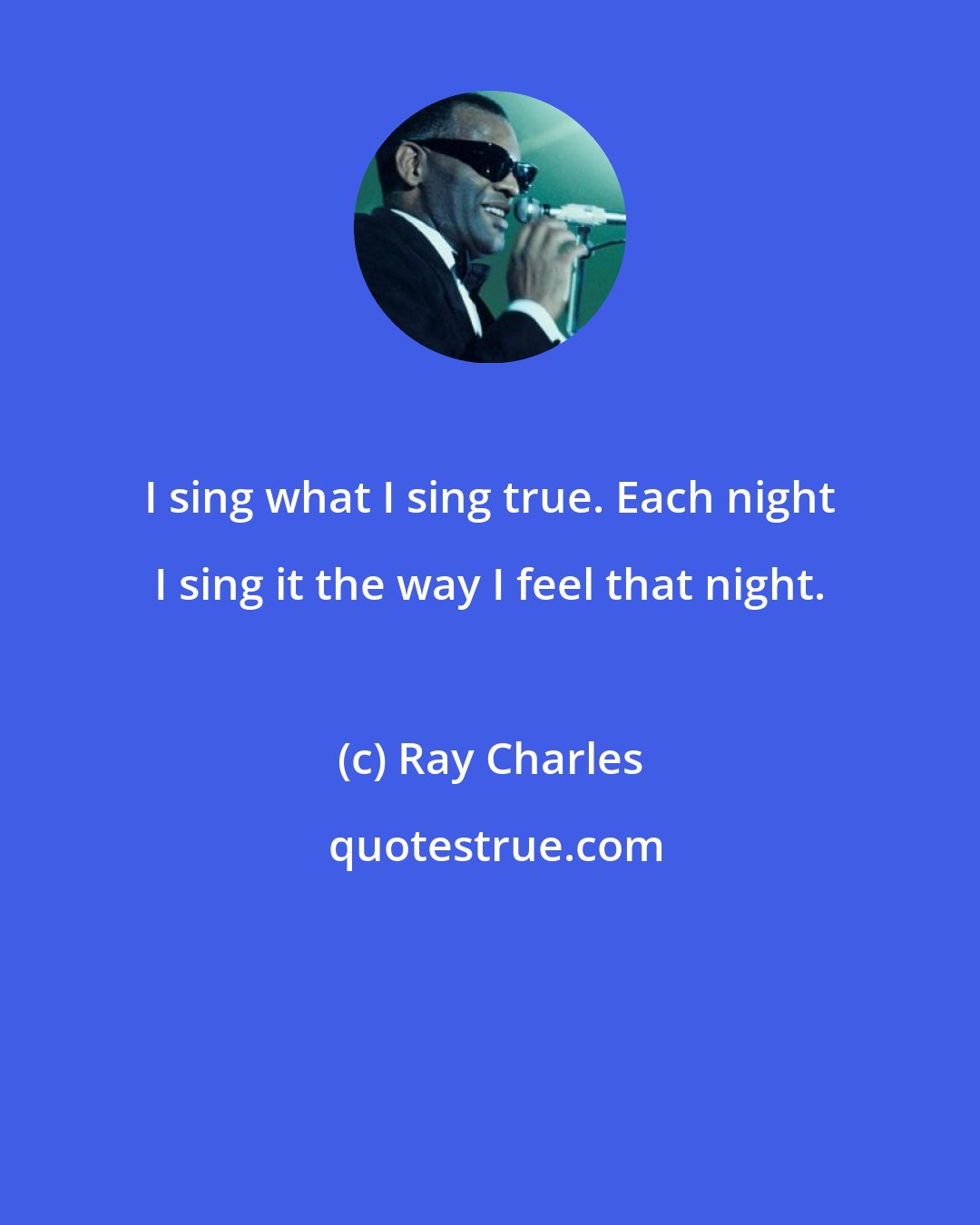 Ray Charles: I sing what I sing true. Each night I sing it the way I feel that night.