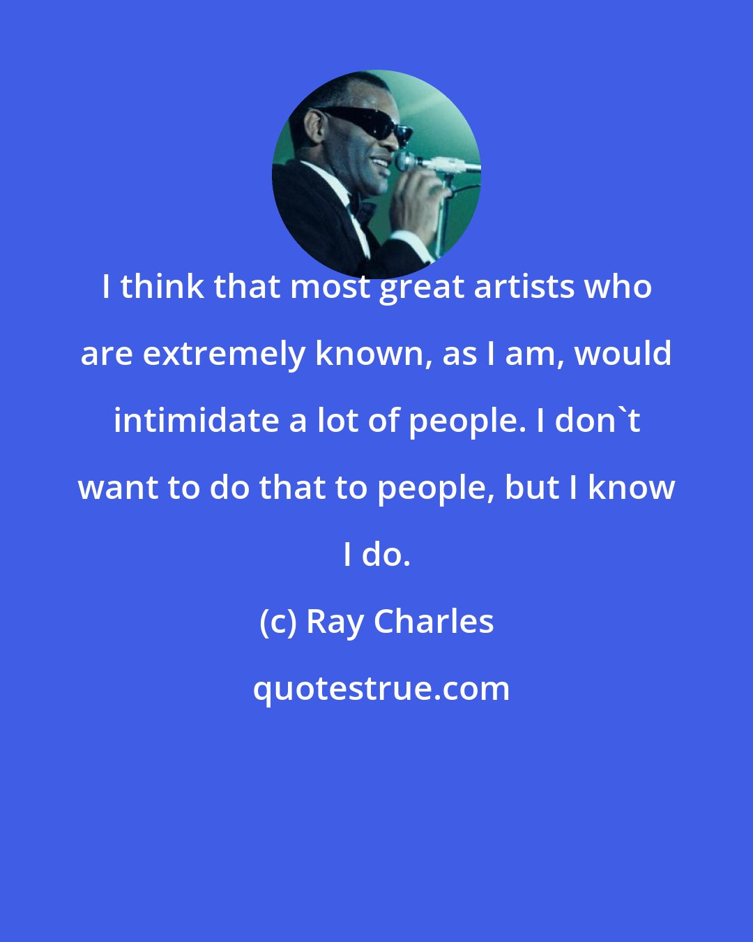 Ray Charles: I think that most great artists who are extremely known, as I am, would intimidate a lot of people. I don't want to do that to people, but I know I do.