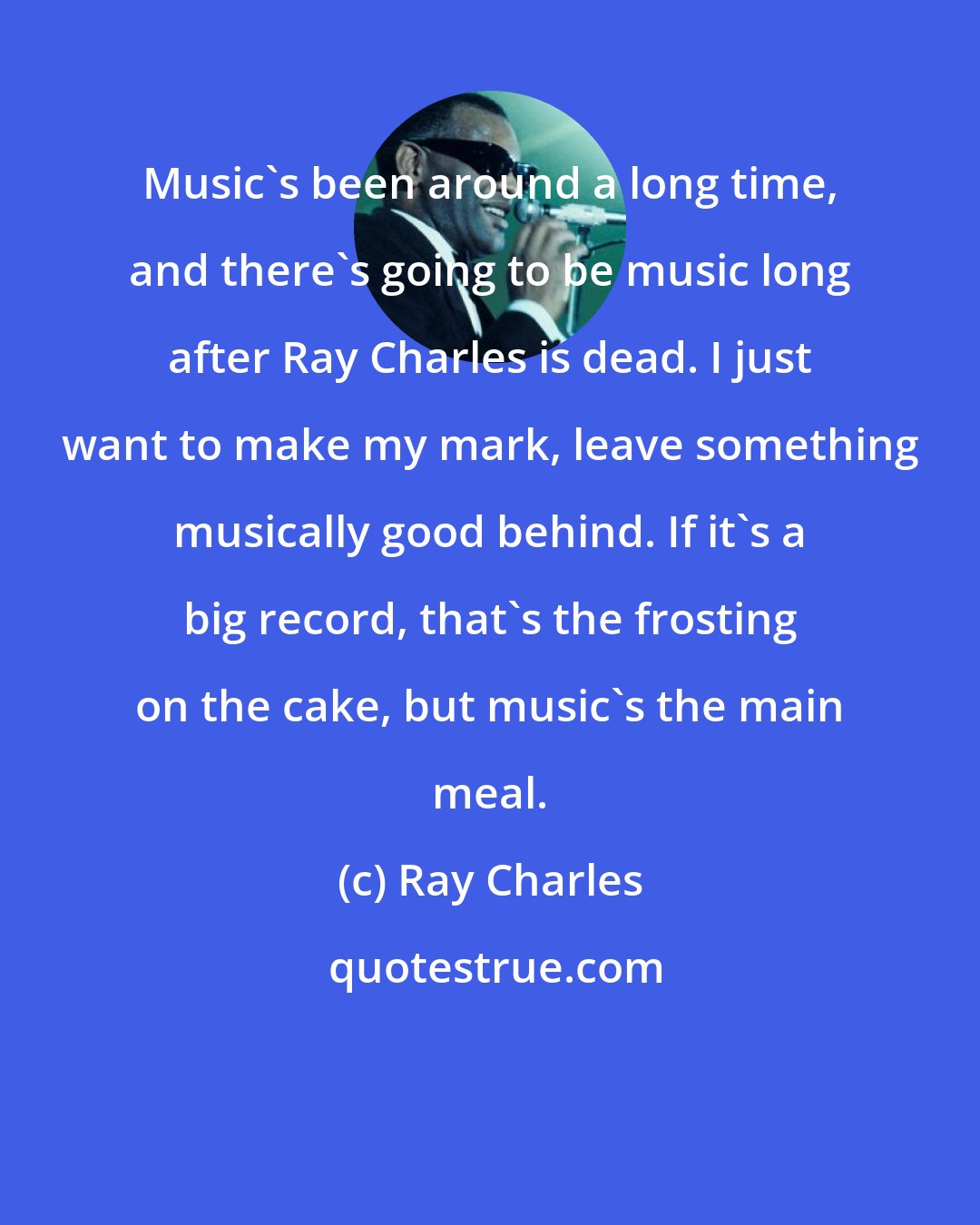 Ray Charles: Music's been around a long time, and there's going to be music long after Ray Charles is dead. I just want to make my mark, leave something musically good behind. If it's a big record, that's the frosting on the cake, but music's the main meal.