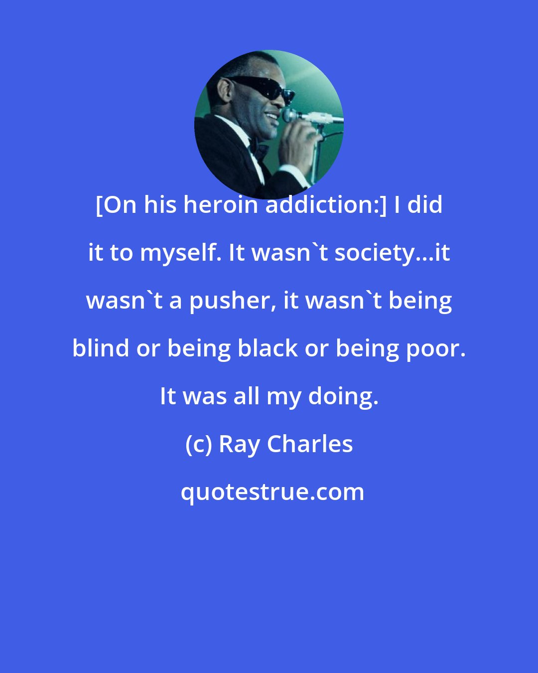 Ray Charles: [On his heroin addiction:] I did it to myself. It wasn't society...it wasn't a pusher, it wasn't being blind or being black or being poor. It was all my doing.