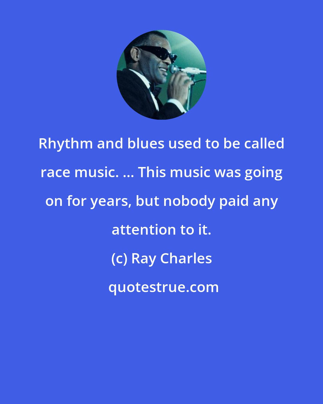 Ray Charles: Rhythm and blues used to be called race music. ... This music was going on for years, but nobody paid any attention to it.
