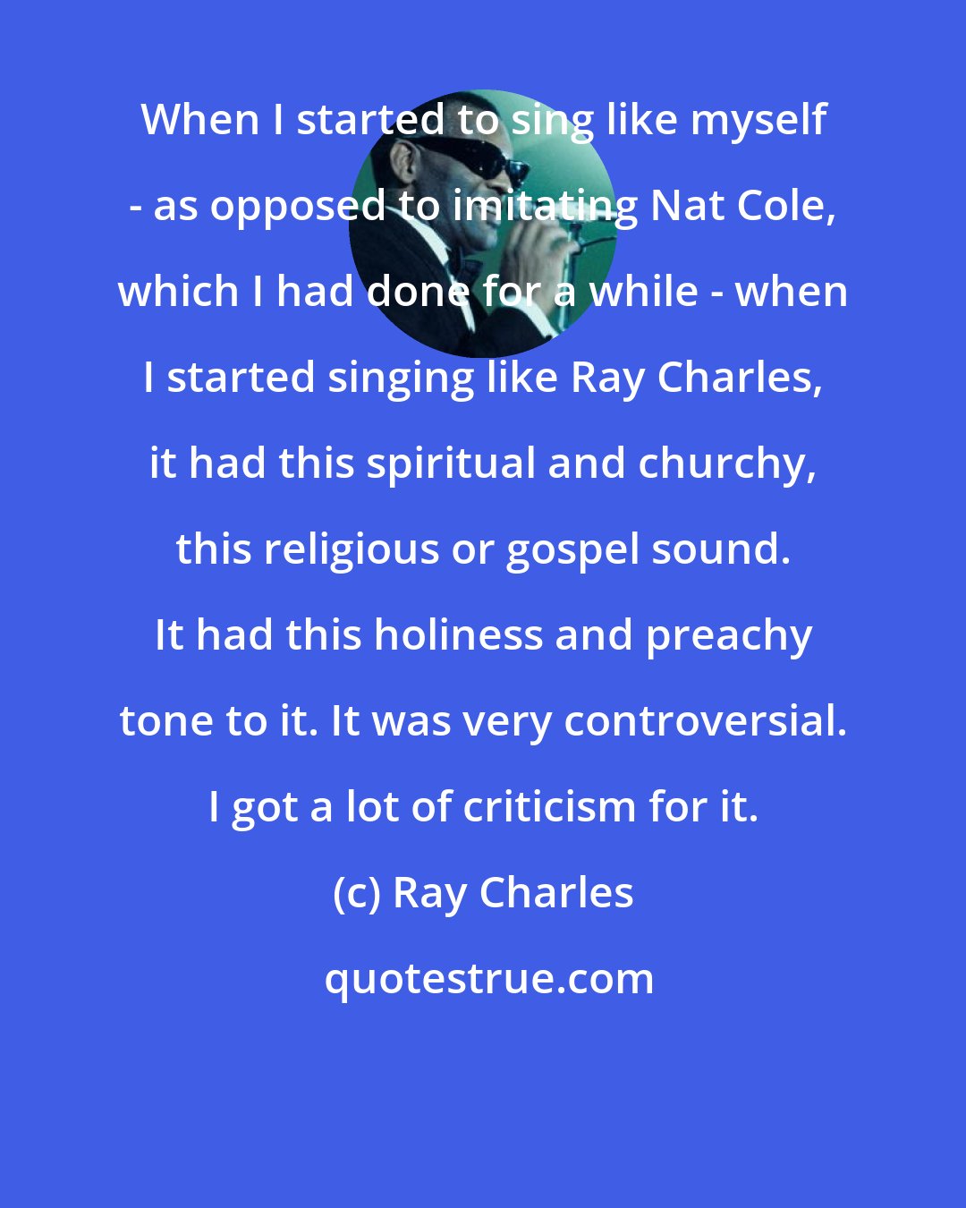 Ray Charles: When I started to sing like myself - as opposed to imitating Nat Cole, which I had done for a while - when I started singing like Ray Charles, it had this spiritual and churchy, this religious or gospel sound. It had this holiness and preachy tone to it. It was very controversial. I got a lot of criticism for it.