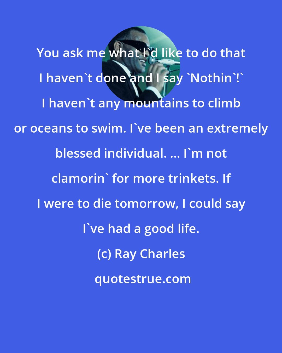 Ray Charles: You ask me what I'd like to do that I haven't done and I say 'Nothin'!' I haven't any mountains to climb or oceans to swim. I've been an extremely blessed individual. ... I'm not clamorin' for more trinkets. If I were to die tomorrow, I could say I've had a good life.