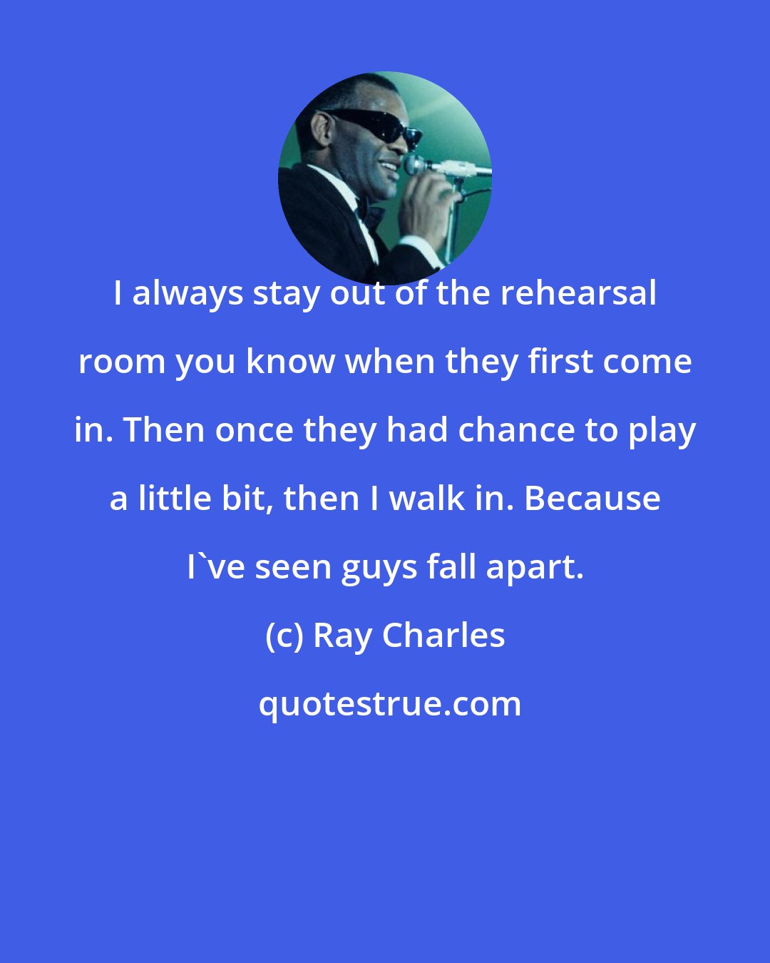 Ray Charles: I always stay out of the rehearsal room you know when they first come in. Then once they had chance to play a little bit, then I walk in. Because I've seen guys fall apart.