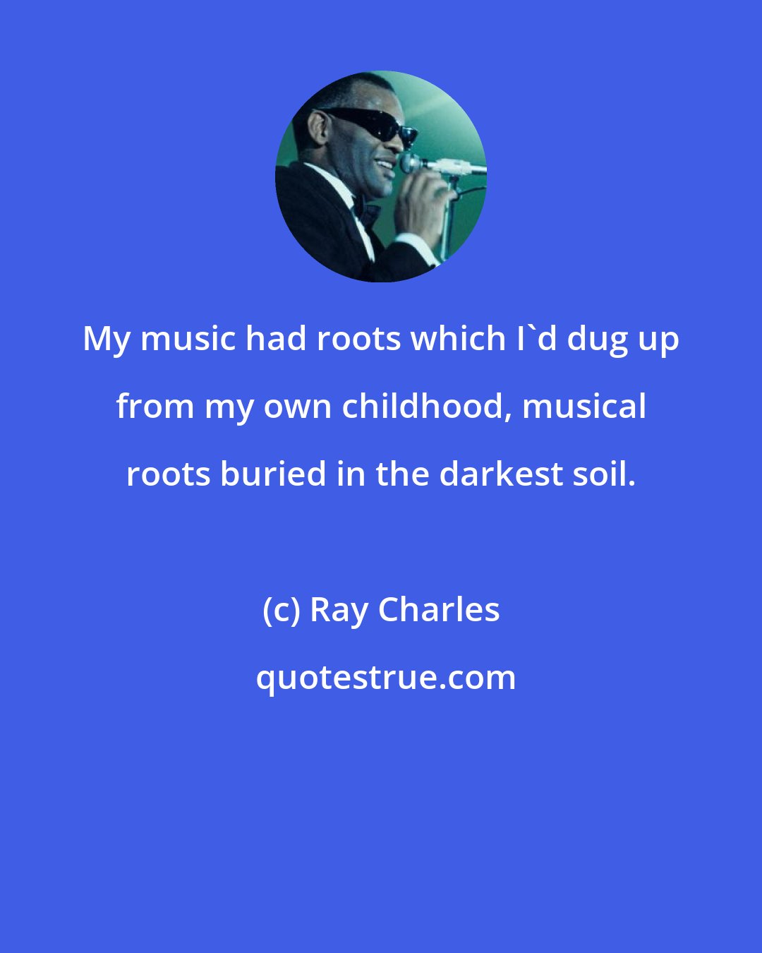 Ray Charles: My music had roots which I'd dug up from my own childhood, musical roots buried in the darkest soil.