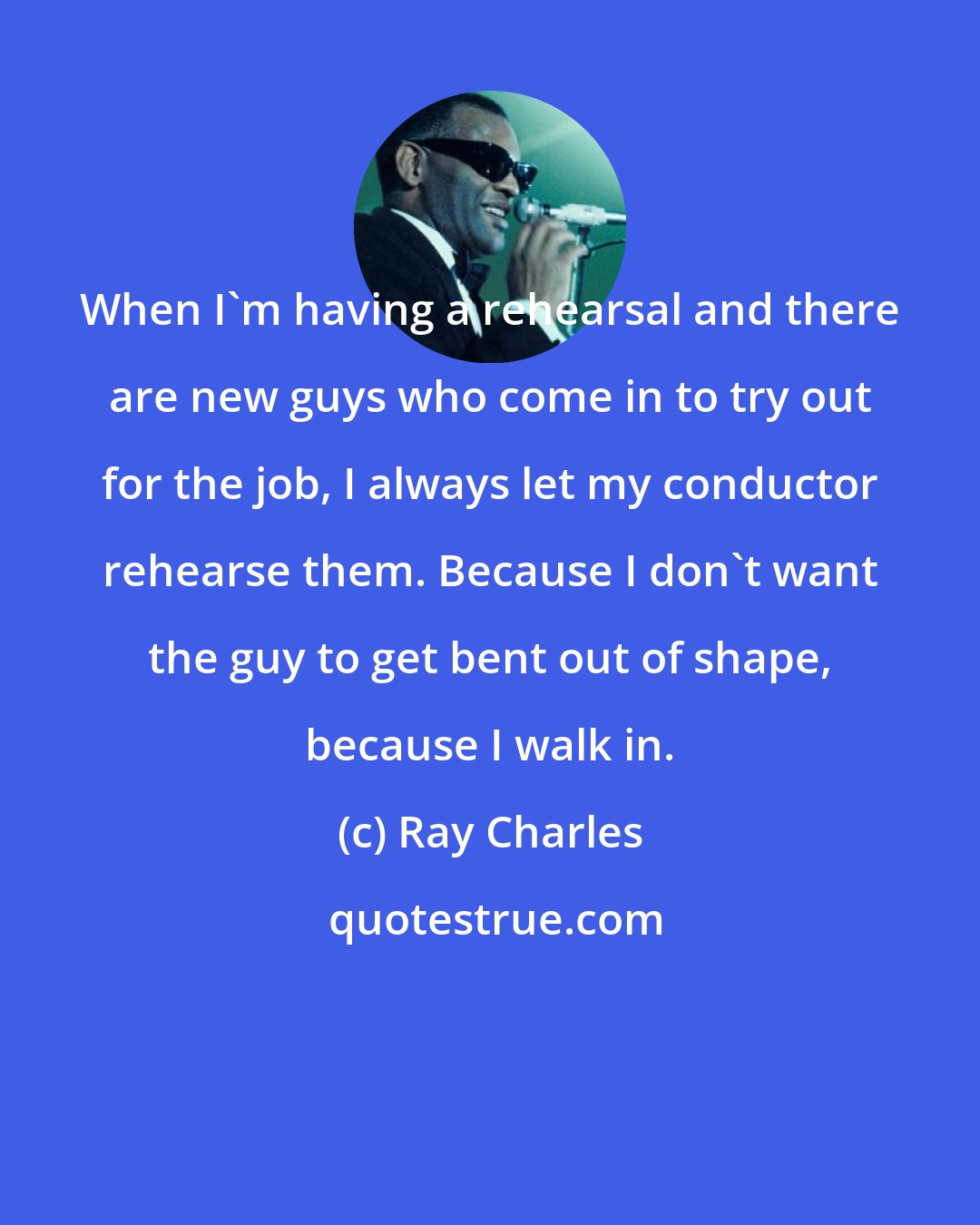 Ray Charles: When I'm having a rehearsal and there are new guys who come in to try out for the job, I always let my conductor rehearse them. Because I don't want the guy to get bent out of shape, because I walk in.