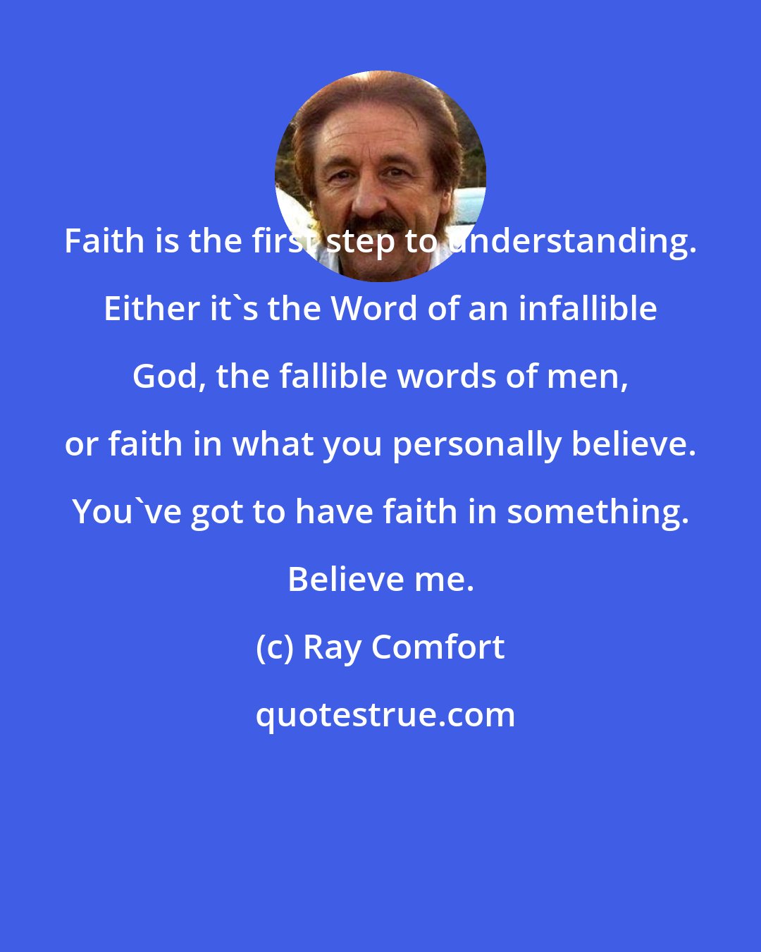 Ray Comfort: Faith is the first step to understanding. Either it's the Word of an infallible God, the fallible words of men, or faith in what you personally believe. You've got to have faith in something. Believe me.