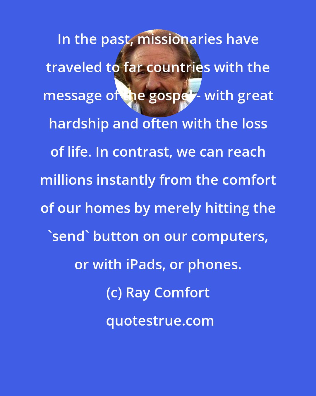 Ray Comfort: In the past, missionaries have traveled to far countries with the message of the gospel - with great hardship and often with the loss of life. In contrast, we can reach millions instantly from the comfort of our homes by merely hitting the 'send' button on our computers, or with iPads, or phones.