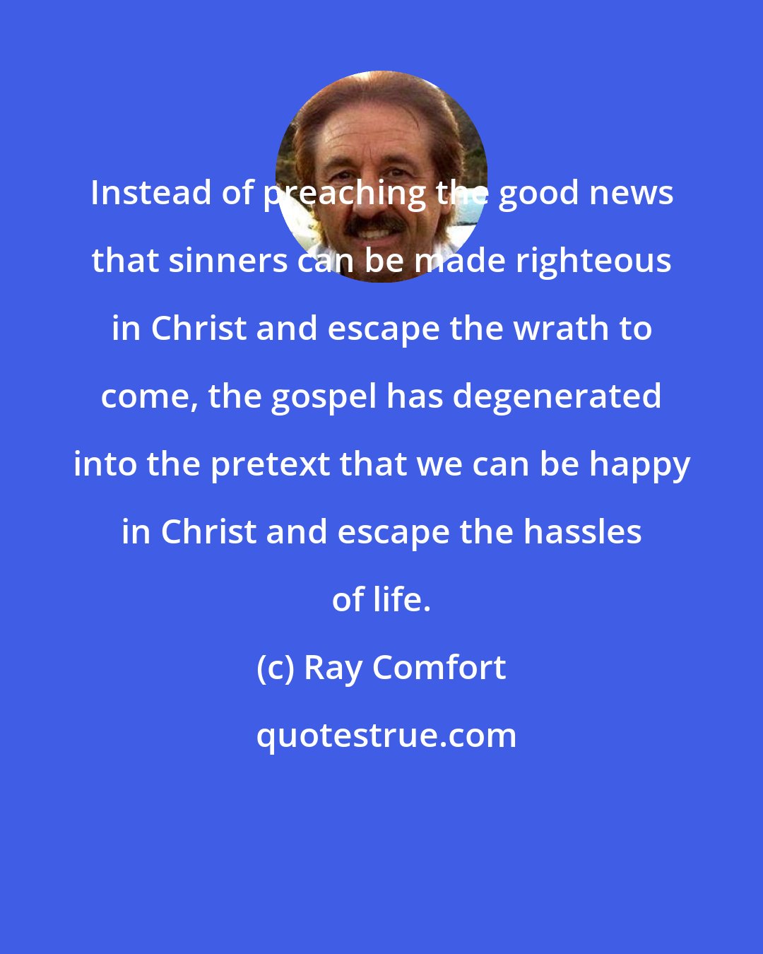 Ray Comfort: Instead of preaching the good news that sinners can be made righteous in Christ and escape the wrath to come, the gospel has degenerated into the pretext that we can be happy in Christ and escape the hassles of life.