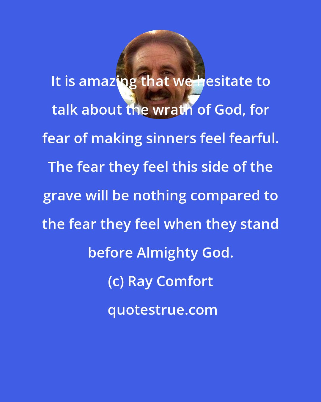 Ray Comfort: It is amazing that we hesitate to talk about the wrath of God, for fear of making sinners feel fearful. The fear they feel this side of the grave will be nothing compared to the fear they feel when they stand before Almighty God.