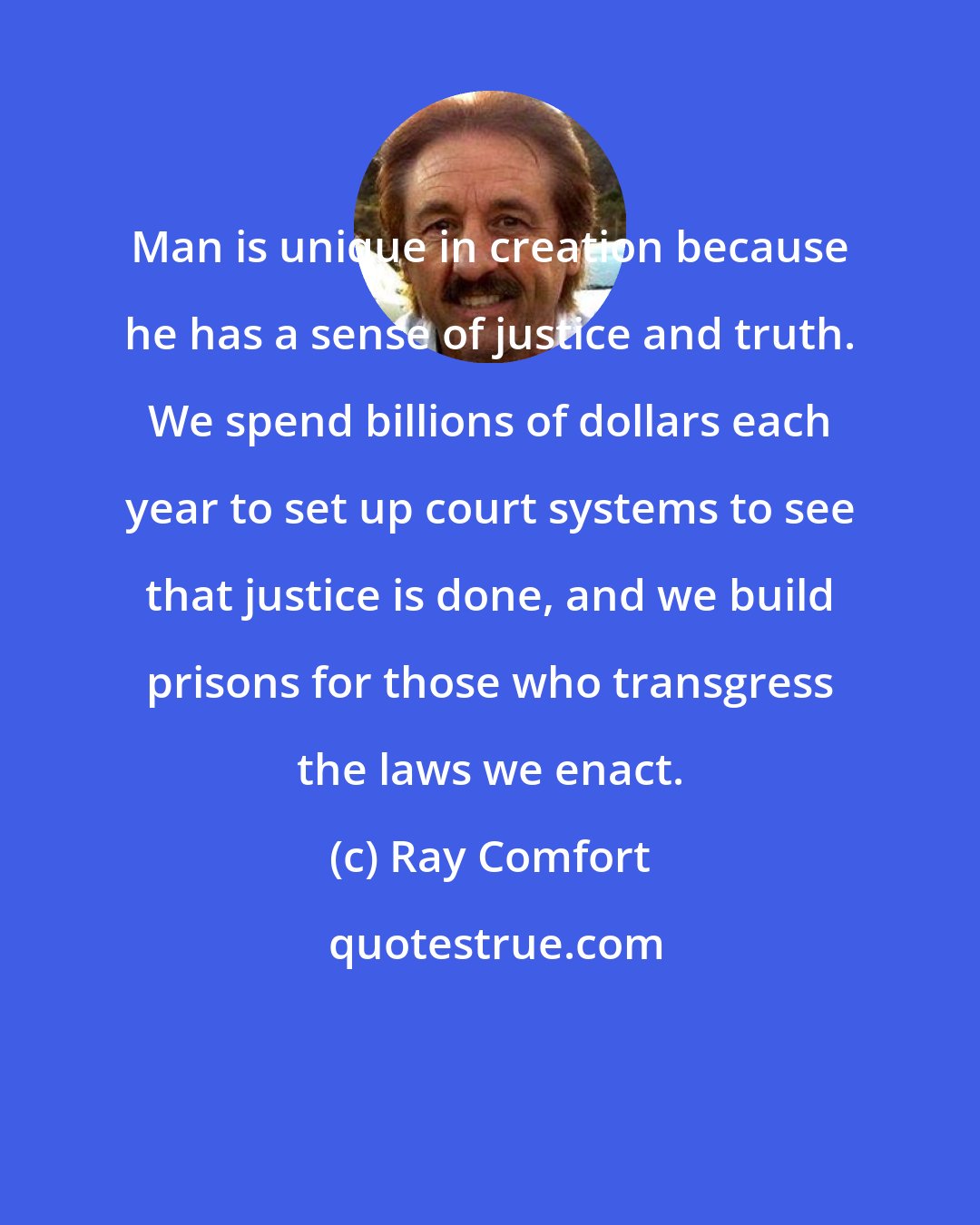 Ray Comfort: Man is unique in creation because he has a sense of justice and truth. We spend billions of dollars each year to set up court systems to see that justice is done, and we build prisons for those who transgress the laws we enact.