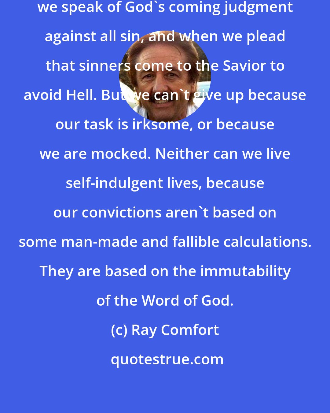 Ray Comfort: So we are mocked by this world when we speak of God's coming judgment against all sin, and when we plead that sinners come to the Savior to avoid Hell. But we can't give up because our task is irksome, or because we are mocked. Neither can we live self-indulgent lives, because our convictions aren't based on some man-made and fallible calculations. They are based on the immutability of the Word of God.