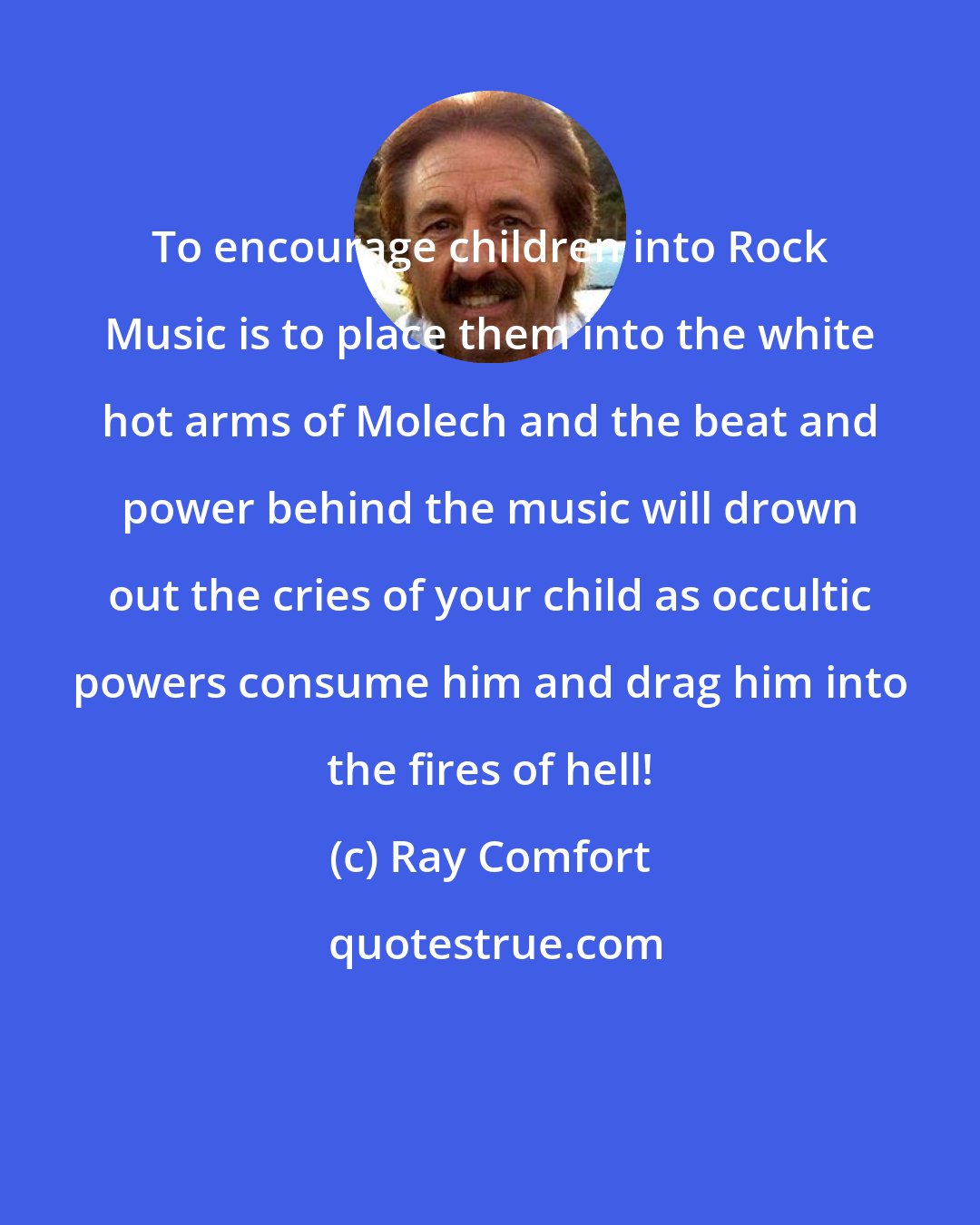 Ray Comfort: To encourage children into Rock Music is to place them into the white hot arms of Molech and the beat and power behind the music will drown out the cries of your child as occultic powers consume him and drag him into the fires of hell!