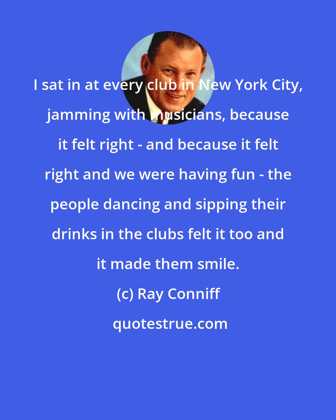 Ray Conniff: I sat in at every club in New York City, jamming with musicians, because it felt right - and because it felt right and we were having fun - the people dancing and sipping their drinks in the clubs felt it too and it made them smile.