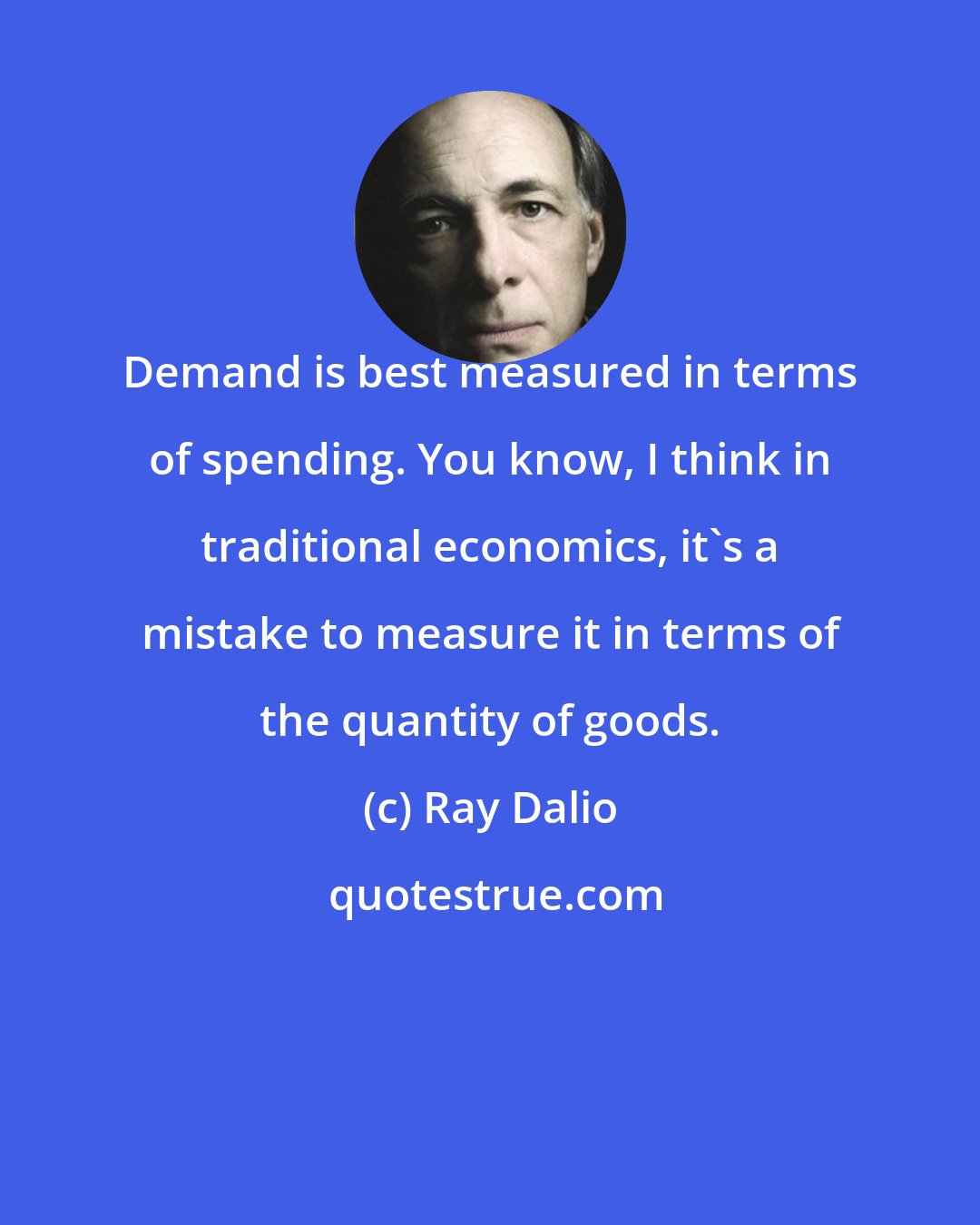 Ray Dalio: Demand is best measured in terms of spending. You know, I think in traditional economics, it's a mistake to measure it in terms of the quantity of goods.