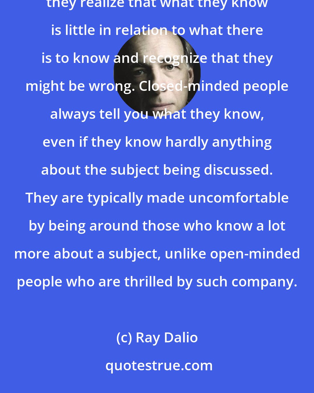 Ray Dalio: Distinguish open-minded people from closed-minded people. Open-minded people seek to learn by asking questions; they realize that what they know is little in relation to what there is to know and recognize that they might be wrong. Closed-minded people always tell you what they know, even if they know hardly anything about the subject being discussed. They are typically made uncomfortable by being around those who know a lot more about a subject, unlike open-minded people who are thrilled by such company.