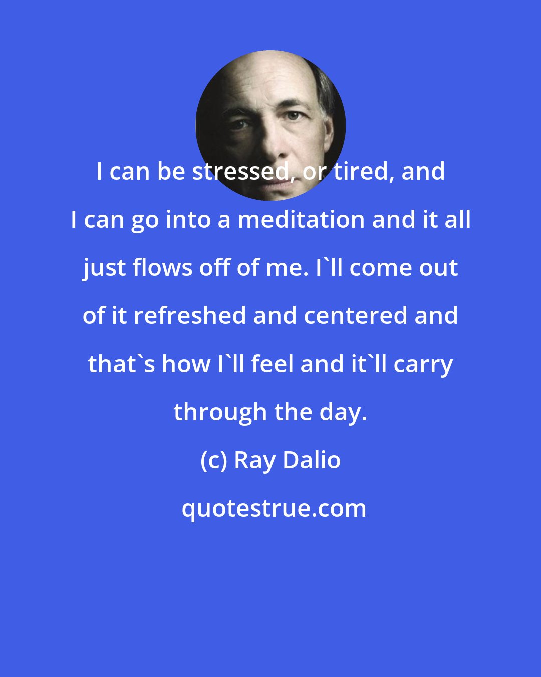 Ray Dalio: I can be stressed, or tired, and I can go into a meditation and it all just flows off of me. I'll come out of it refreshed and centered and that's how I'll feel and it'll carry through the day.