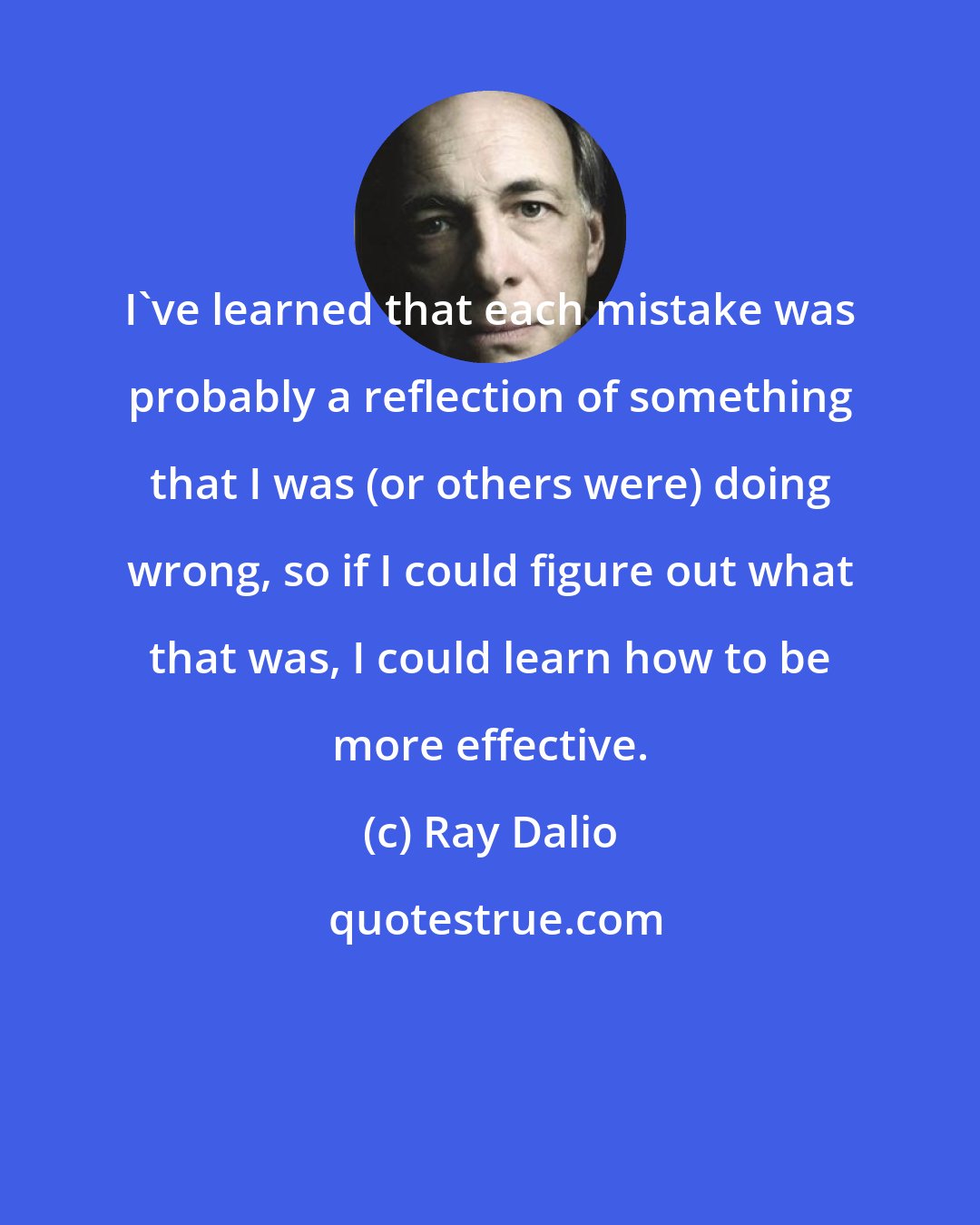 Ray Dalio: I've learned that each mistake was probably a reflection of something that I was (or others were) doing wrong, so if I could figure out what that was, I could learn how to be more effective.