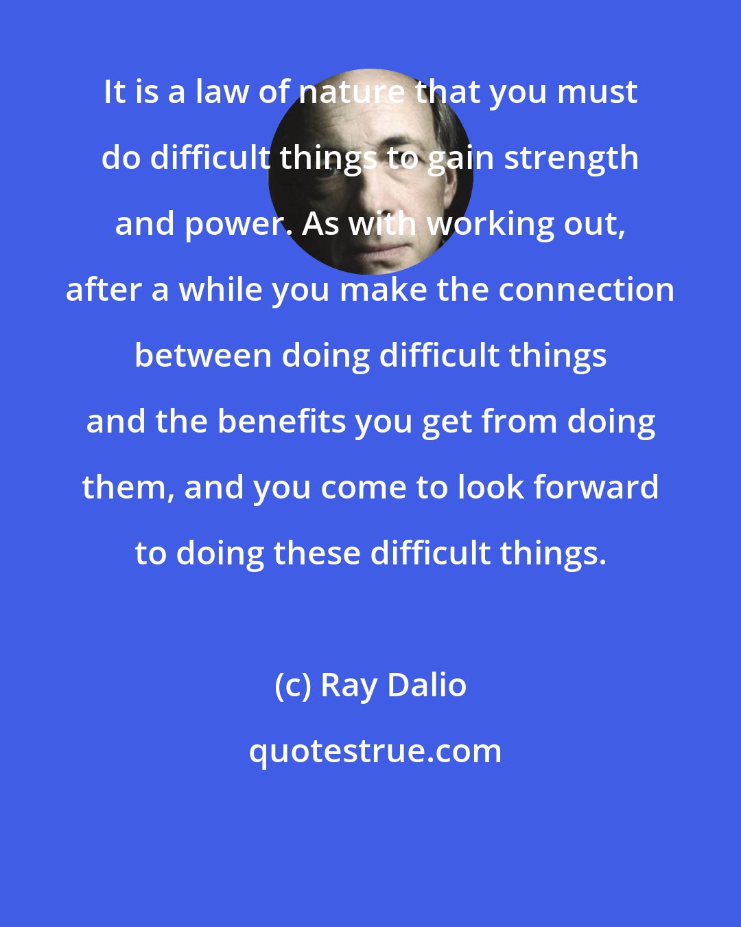 Ray Dalio: It is a law of nature that you must do difficult things to gain strength and power. As with working out, after a while you make the connection between doing difficult things and the benefits you get from doing them, and you come to look forward to doing these difficult things.