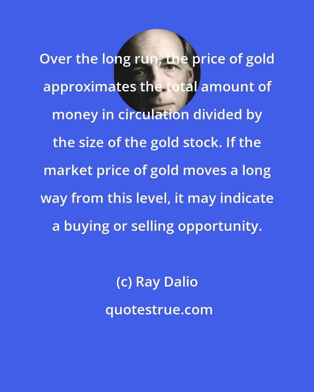 Ray Dalio: Over the long run, the price of gold approximates the total amount of money in circulation divided by the size of the gold stock. If the market price of gold moves a long way from this level, it may indicate a buying or selling opportunity.