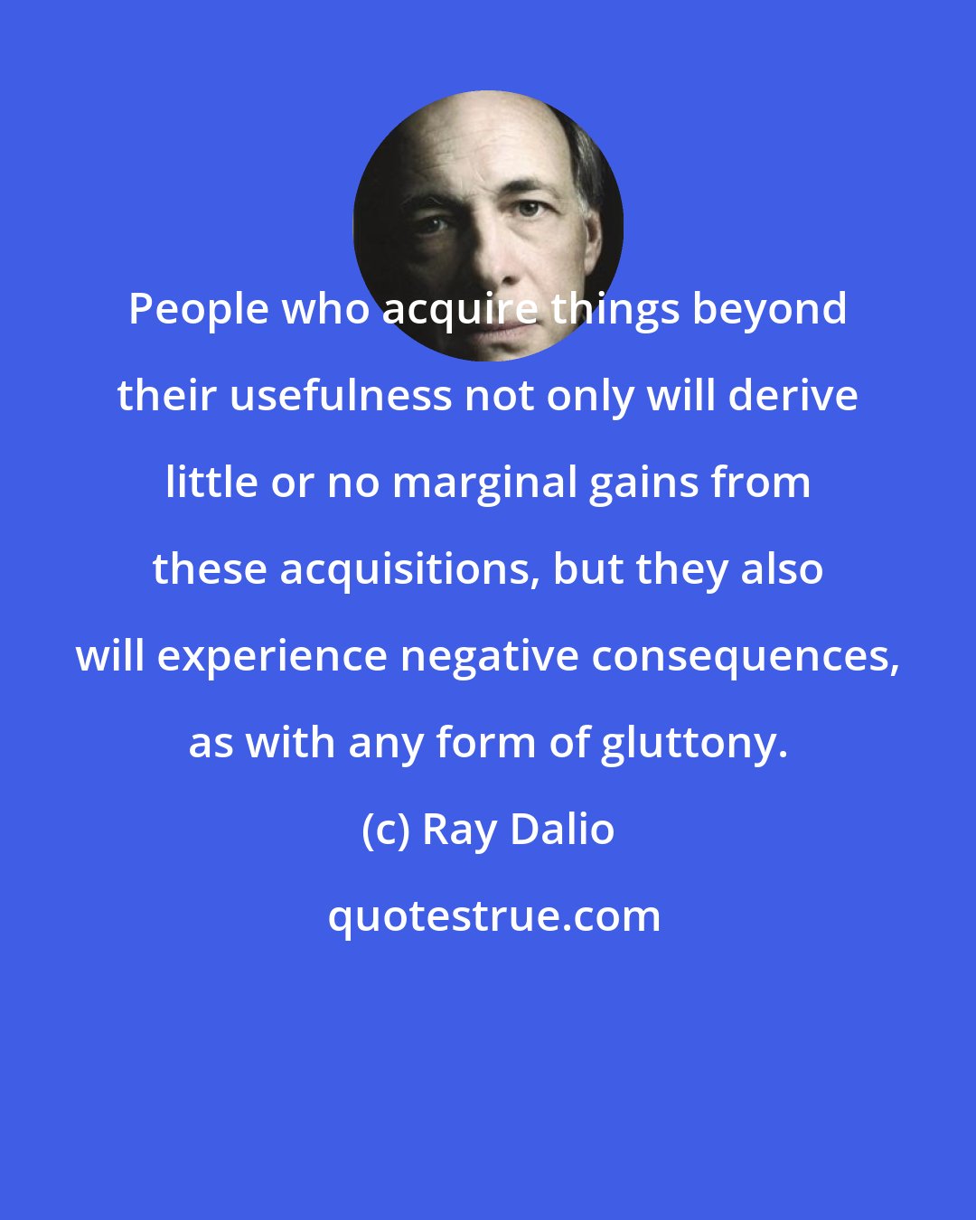 Ray Dalio: People who acquire things beyond their usefulness not only will derive little or no marginal gains from these acquisitions, but they also will experience negative consequences, as with any form of gluttony.