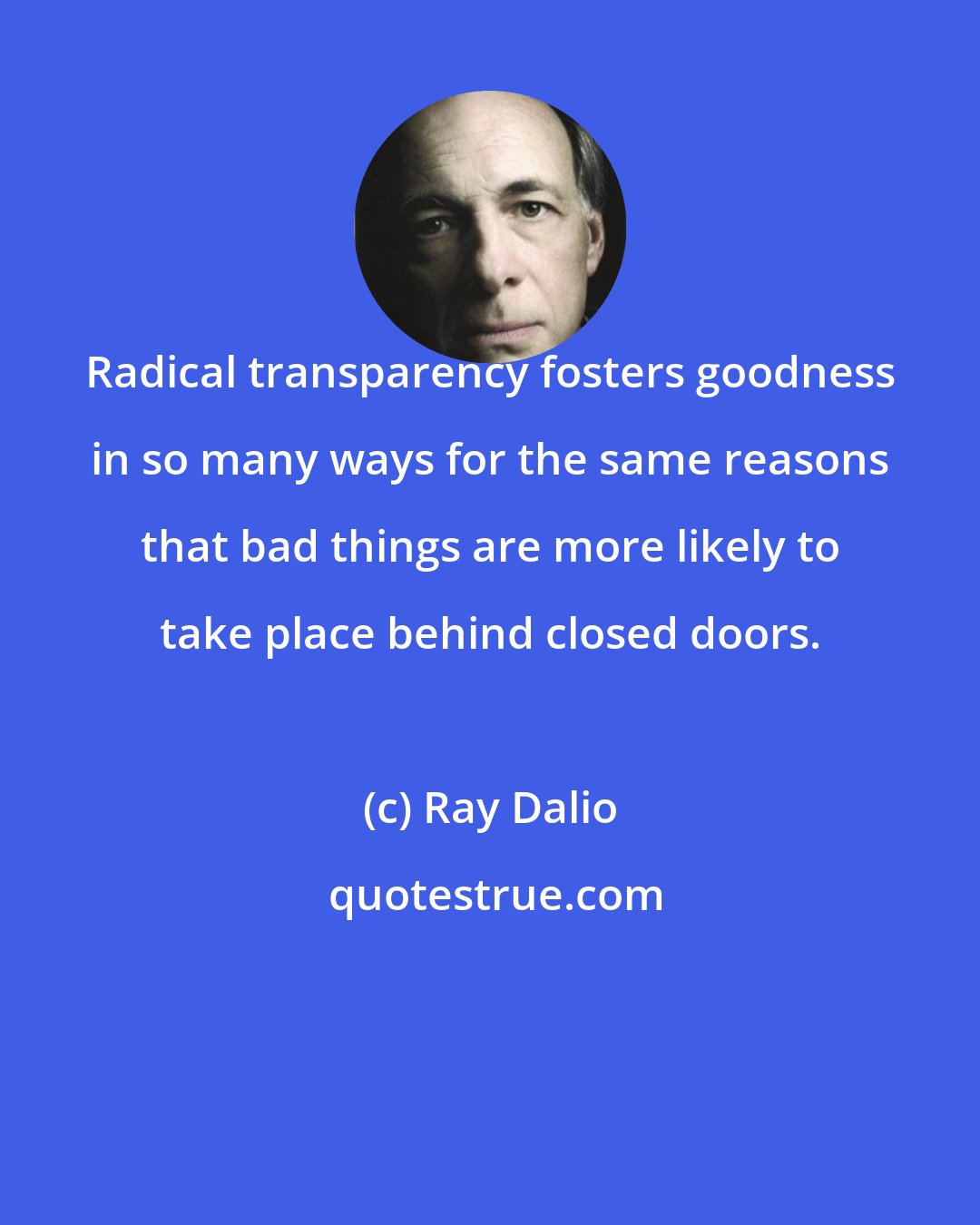 Ray Dalio: Radical transparency fosters goodness in so many ways for the same reasons that bad things are more likely to take place behind closed doors.