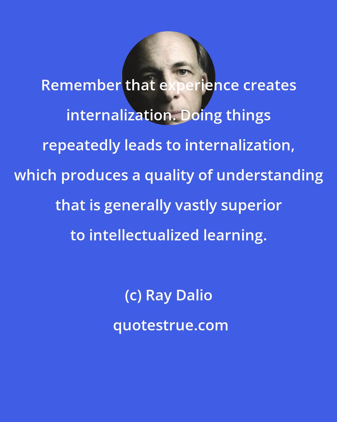 Ray Dalio: Remember that experience creates internalization. Doing things repeatedly leads to internalization, which produces a quality of understanding that is generally vastly superior to intellectualized learning.