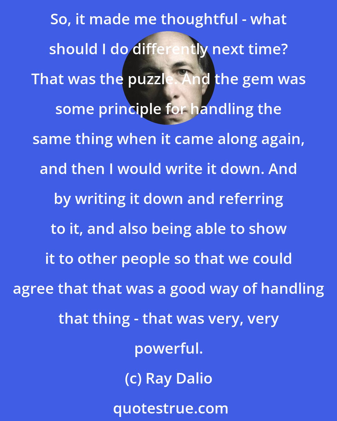 Ray Dalio: The expression I use: Pain + Reality = Progress. Whenever I would have a painful mistake, I started to view that as puzzles that would give me gems if I could solve the puzzle. So, it made me thoughtful - what should I do differently next time? That was the puzzle. And the gem was some principle for handling the same thing when it came along again, and then I would write it down. And by writing it down and referring to it, and also being able to show it to other people so that we could agree that that was a good way of handling that thing - that was very, very powerful.