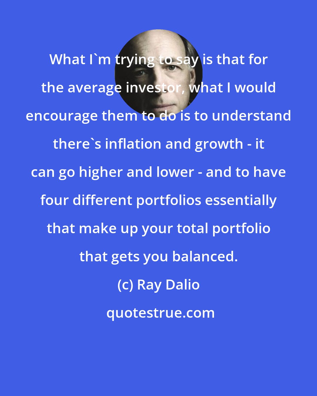 Ray Dalio: What I'm trying to say is that for the average investor, what I would encourage them to do is to understand there's inflation and growth - it can go higher and lower - and to have four different portfolios essentially that make up your total portfolio that gets you balanced.