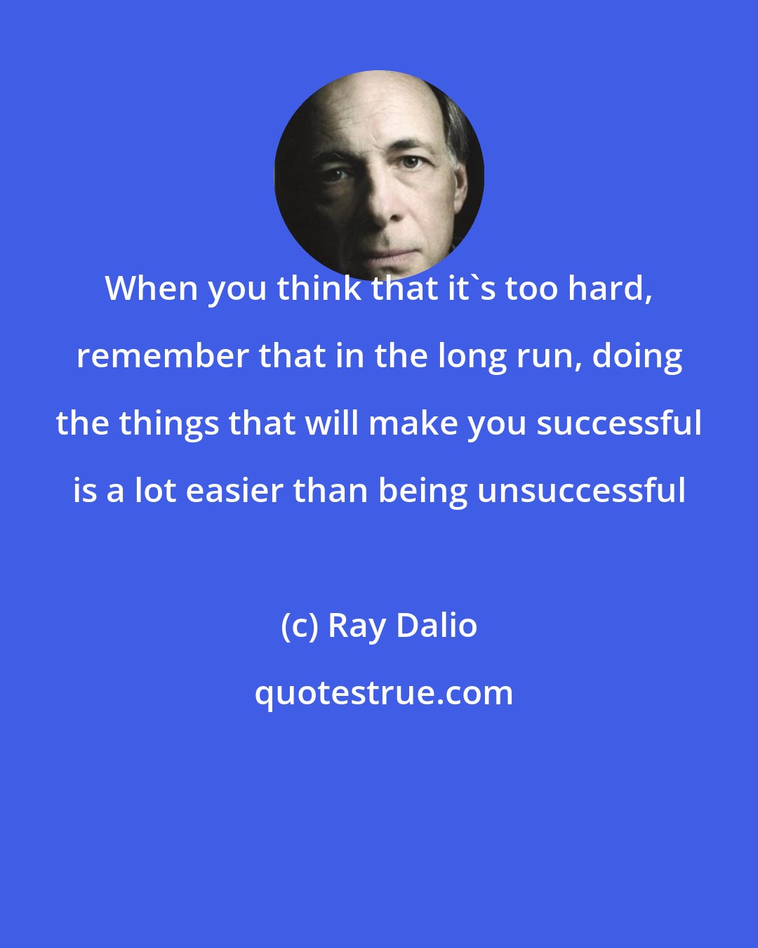 Ray Dalio: When you think that it's too hard, remember that in the long run, doing the things that will make you successful is a lot easier than being unsuccessful