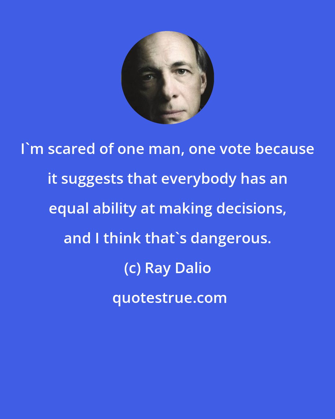 Ray Dalio: I'm scared of one man, one vote because it suggests that everybody has an equal ability at making decisions, and I think that's dangerous.