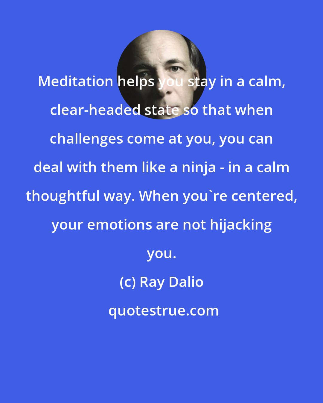 Ray Dalio: Meditation helps you stay in a calm, clear-headed state so that when challenges come at you, you can deal with them like a ninja - in a calm thoughtful way. When you're centered, your emotions are not hijacking you.