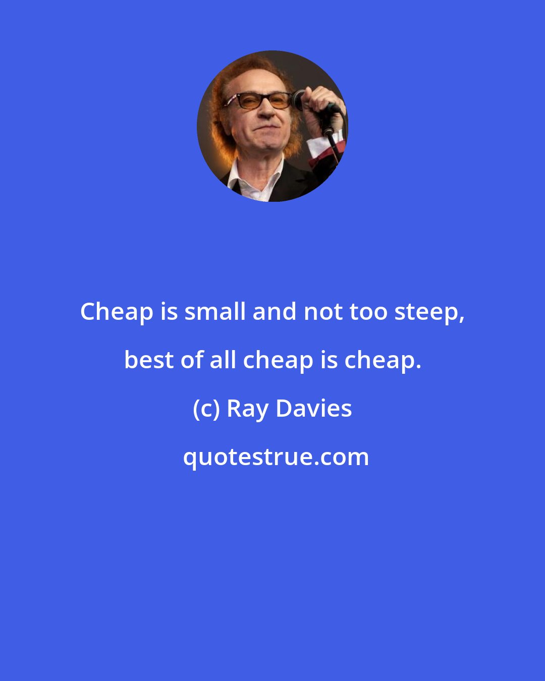 Ray Davies: Cheap is small and not too steep, best of all cheap is cheap.