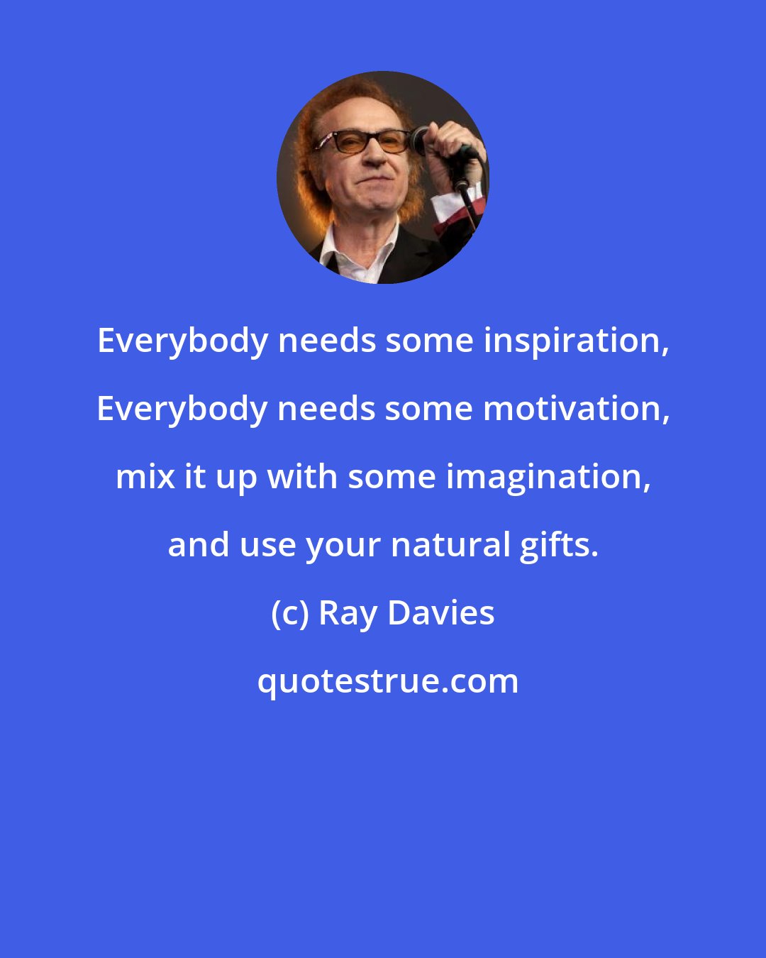 Ray Davies: Everybody needs some inspiration, Everybody needs some motivation, mix it up with some imagination, and use your natural gifts.