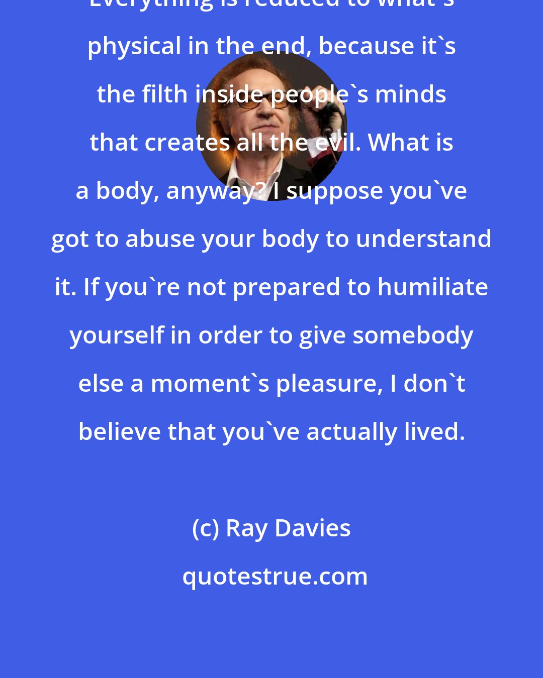 Ray Davies: Everything is reduced to what's physical in the end, because it's the filth inside people's minds that creates all the evil. What is a body, anyway? I suppose you've got to abuse your body to understand it. If you're not prepared to humiliate yourself in order to give somebody else a moment's pleasure, I don't believe that you've actually lived.