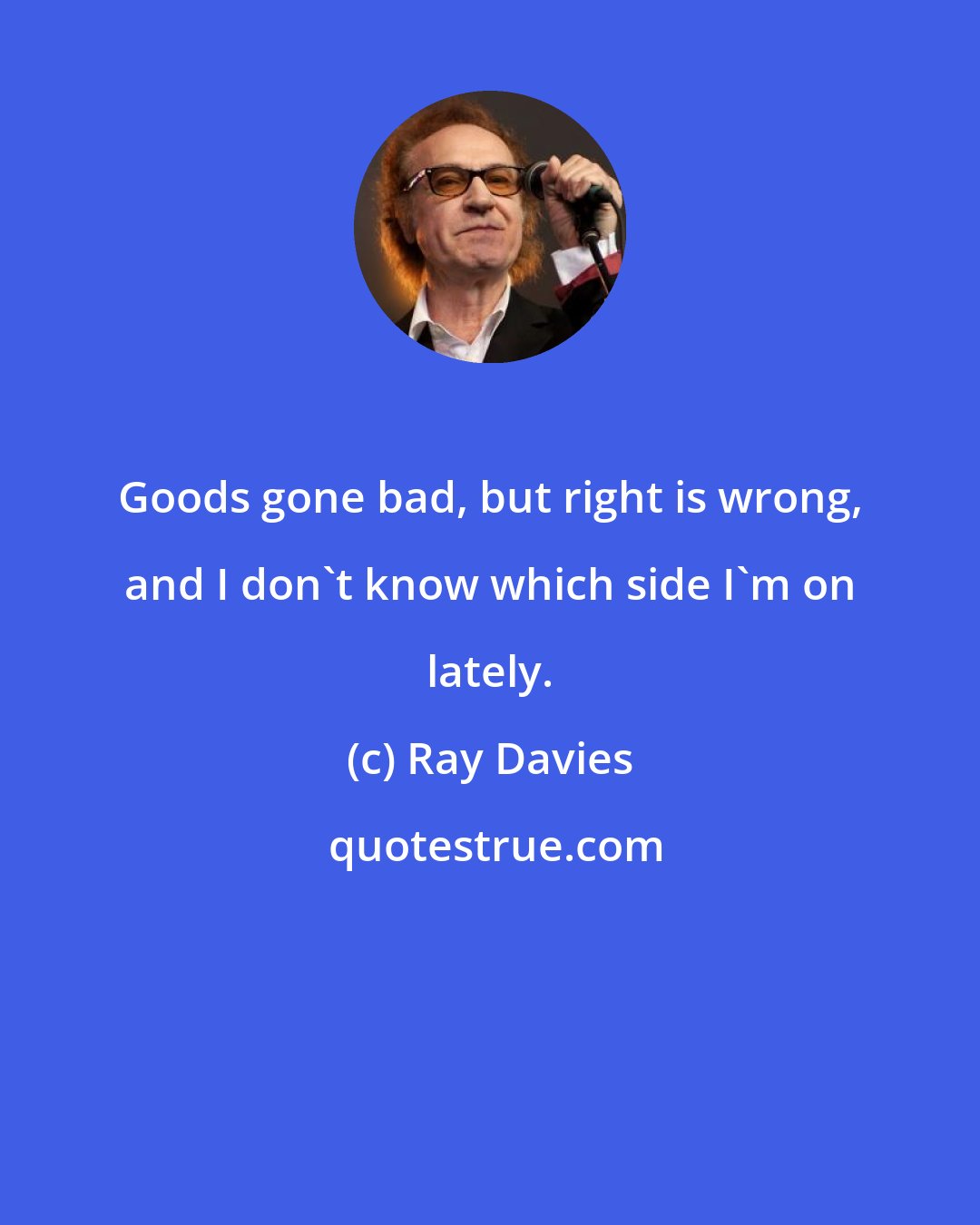 Ray Davies: Goods gone bad, but right is wrong, and I don't know which side I'm on lately.