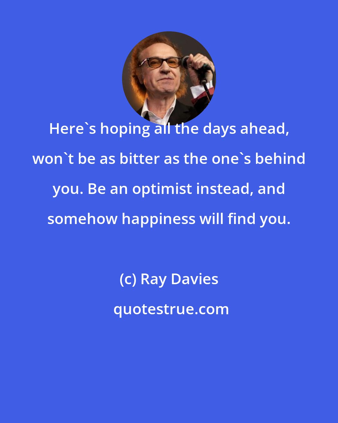 Ray Davies: Here's hoping all the days ahead, won't be as bitter as the one's behind you. Be an optimist instead, and somehow happiness will find you.