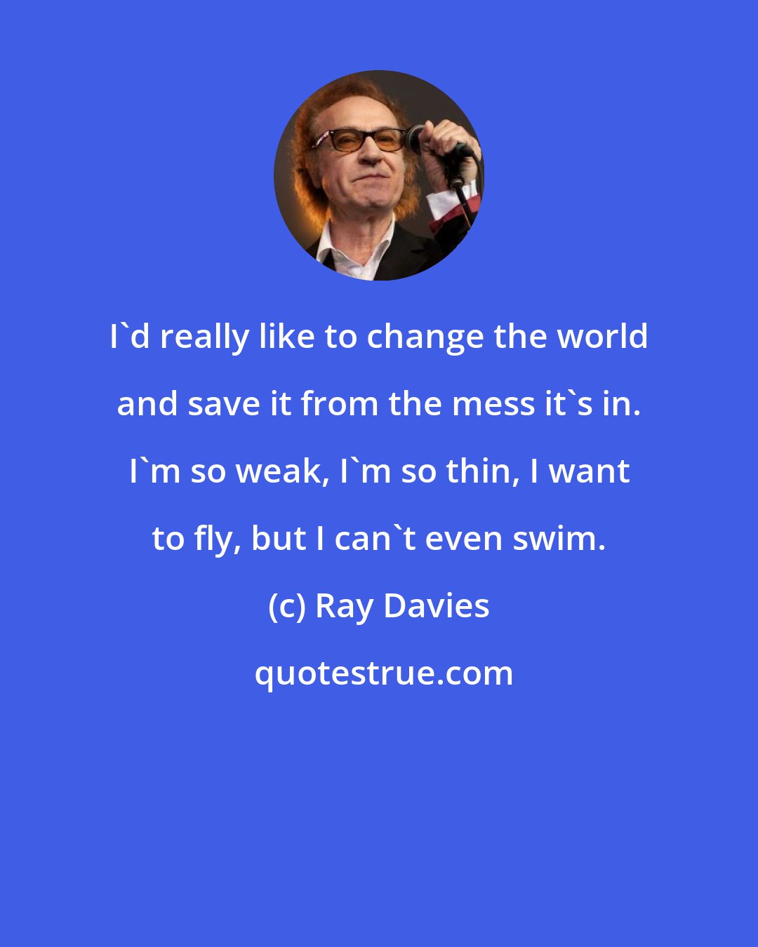 Ray Davies: I'd really like to change the world and save it from the mess it's in. I'm so weak, I'm so thin, I want to fly, but I can't even swim.