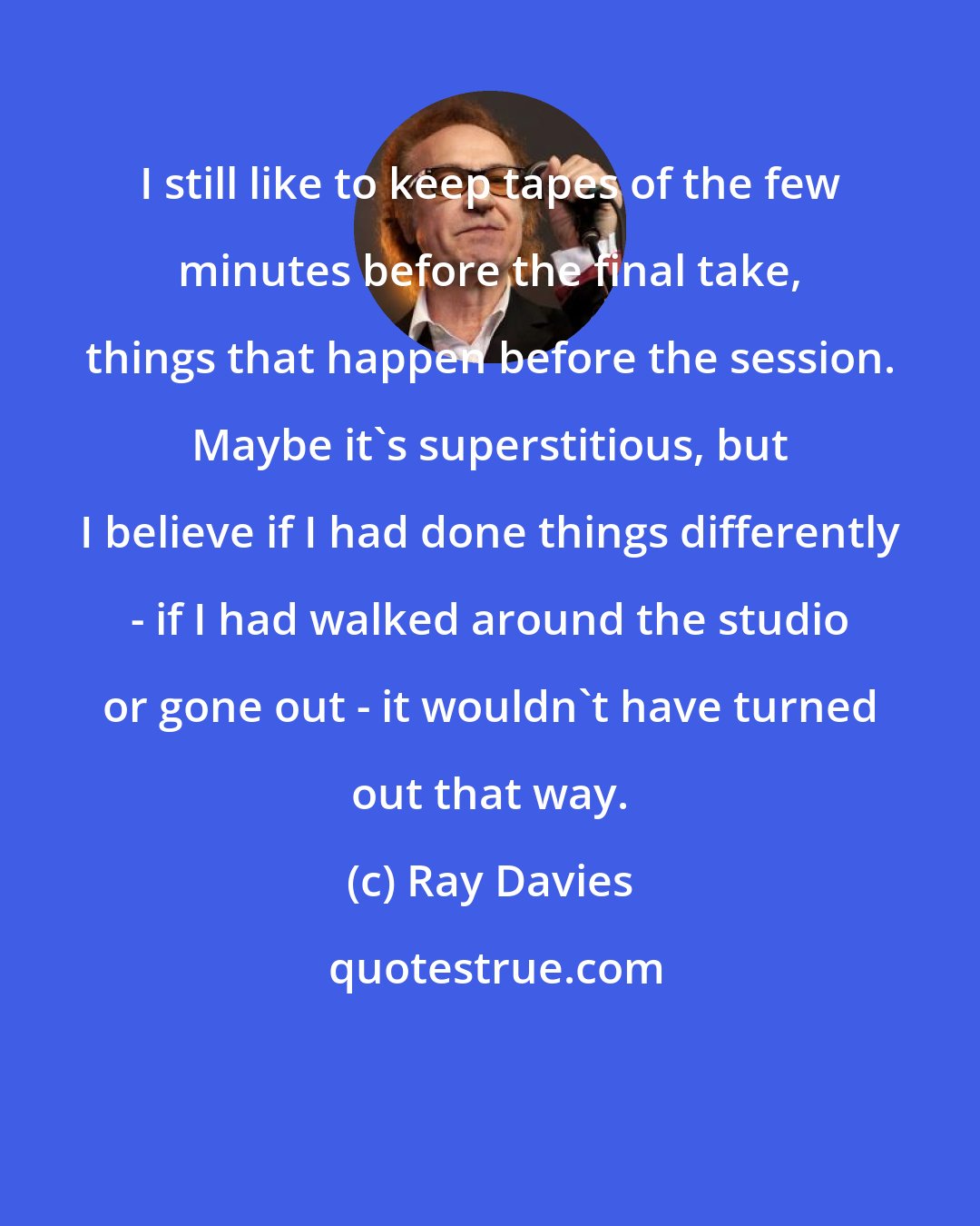 Ray Davies: I still like to keep tapes of the few minutes before the final take, things that happen before the session. Maybe it's superstitious, but I believe if I had done things differently - if I had walked around the studio or gone out - it wouldn't have turned out that way.