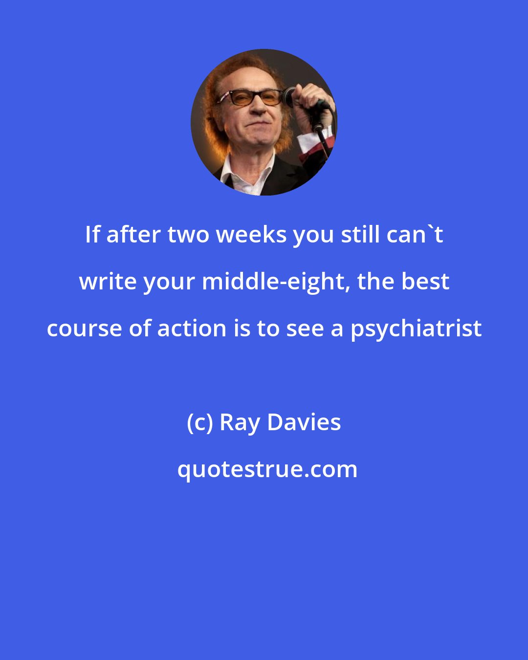 Ray Davies: If after two weeks you still can't write your middle-eight, the best course of action is to see a psychiatrist