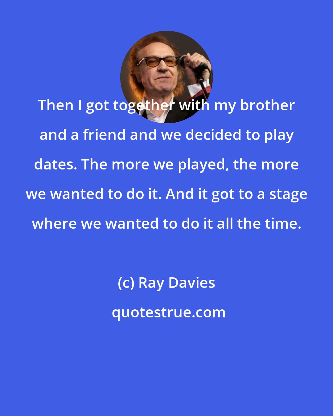 Ray Davies: Then I got together with my brother and a friend and we decided to play dates. The more we played, the more we wanted to do it. And it got to a stage where we wanted to do it all the time.