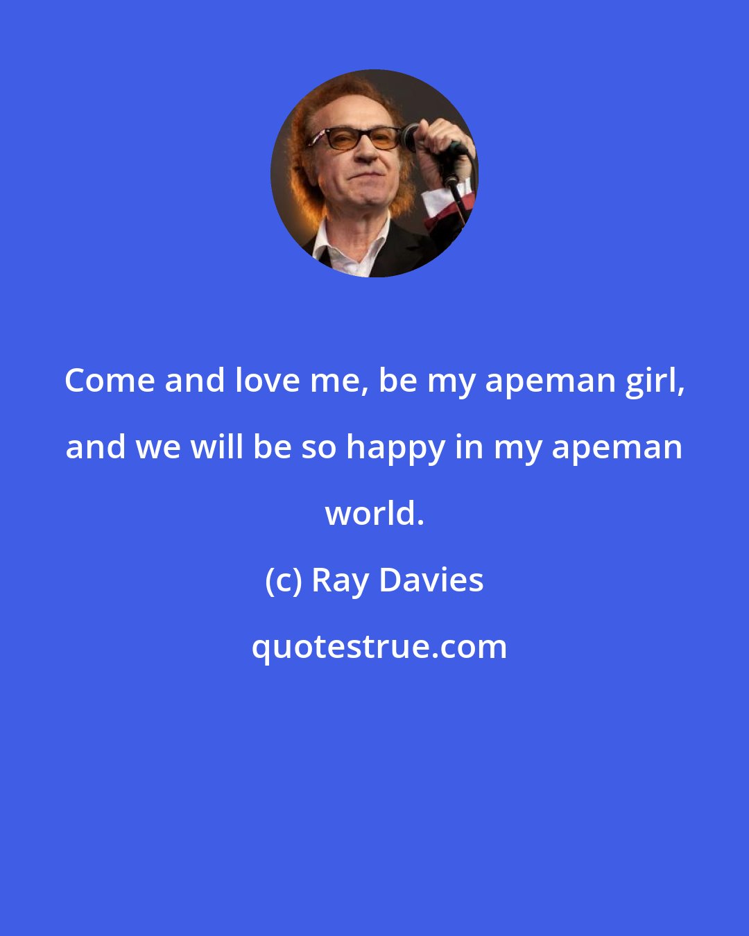 Ray Davies: Come and love me, be my apeman girl, and we will be so happy in my apeman world.