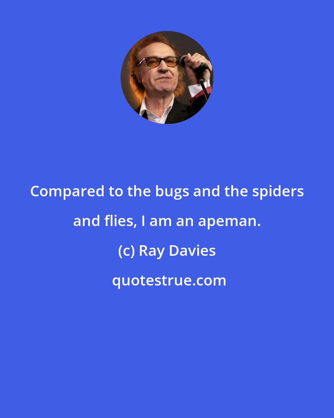 Ray Davies: Compared to the bugs and the spiders and flies, I am an apeman.