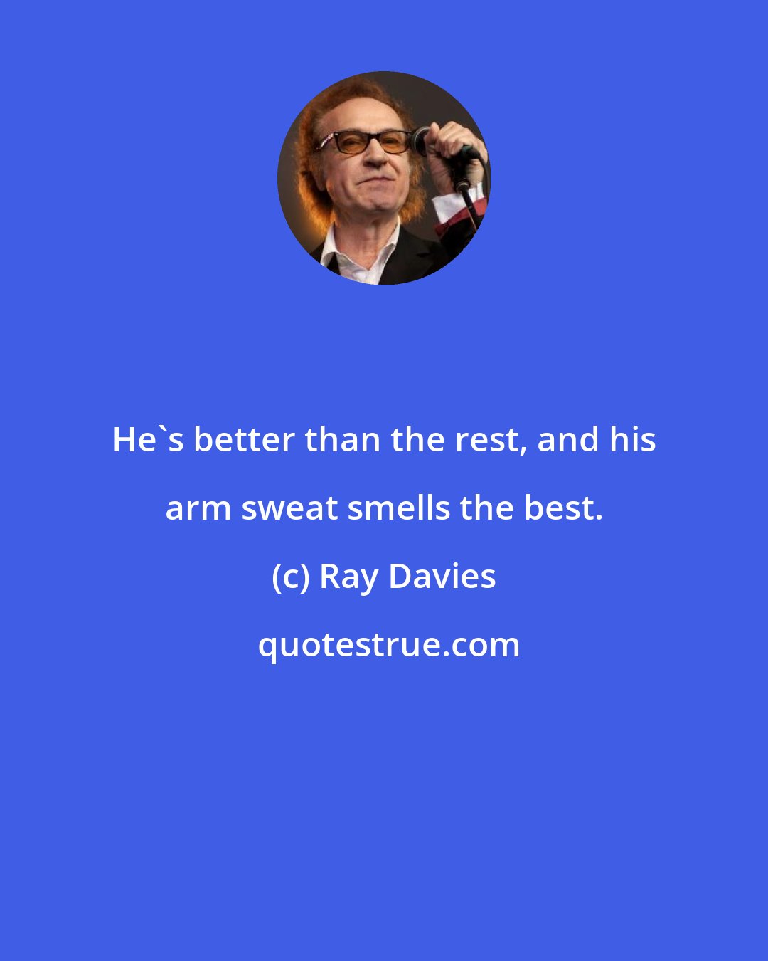 Ray Davies: He's better than the rest, and his arm sweat smells the best.