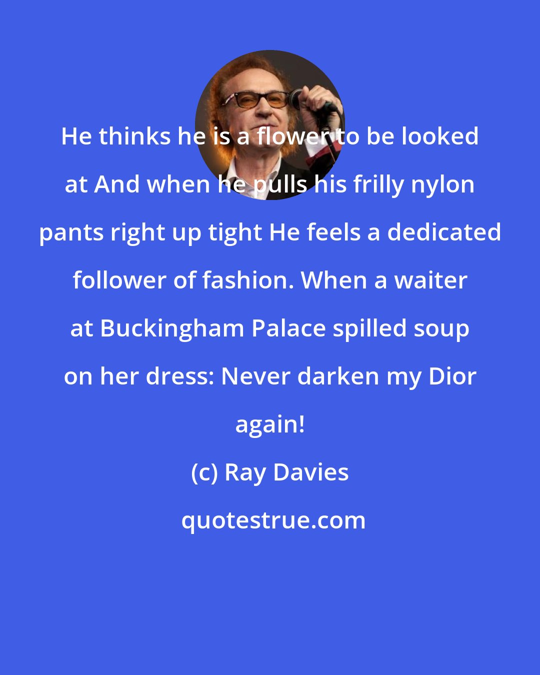 Ray Davies: He thinks he is a flower to be looked at And when he pulls his frilly nylon pants right up tight He feels a dedicated follower of fashion. When a waiter at Buckingham Palace spilled soup on her dress: Never darken my Dior again!