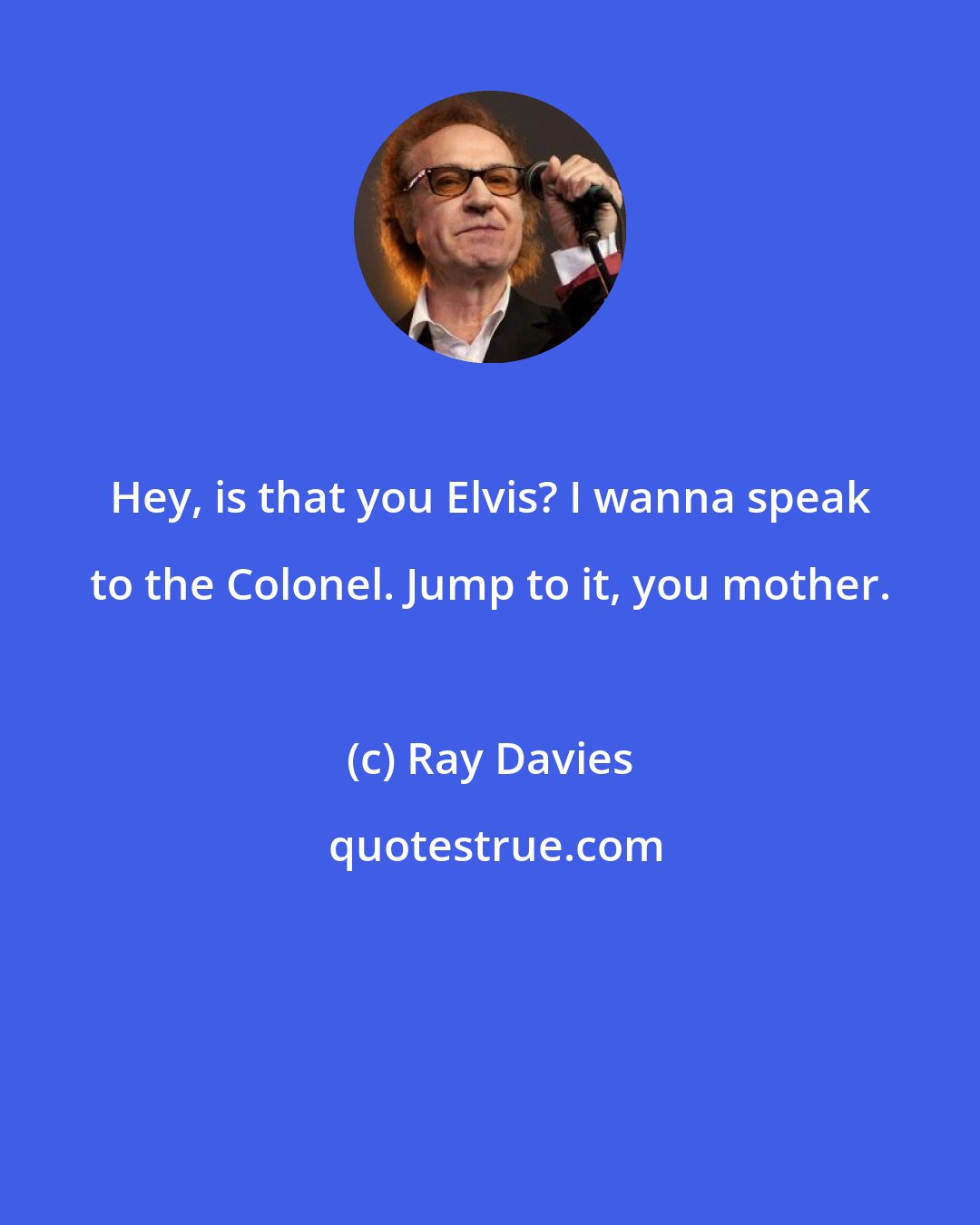 Ray Davies: Hey, is that you Elvis? I wanna speak to the Colonel. Jump to it, you mother.