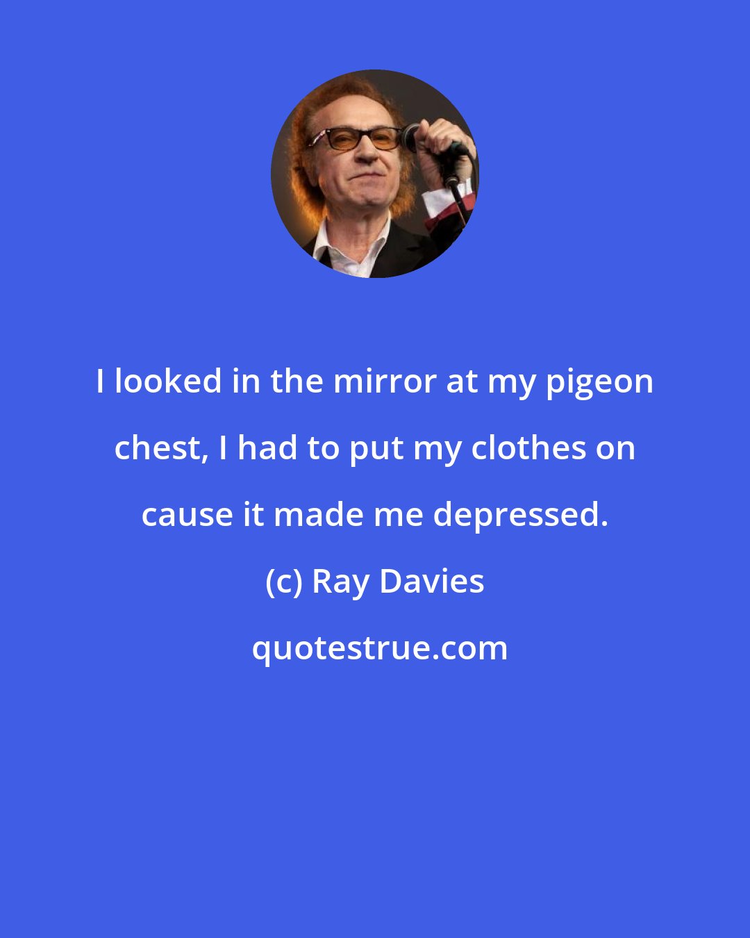 Ray Davies: I looked in the mirror at my pigeon chest, I had to put my clothes on cause it made me depressed.