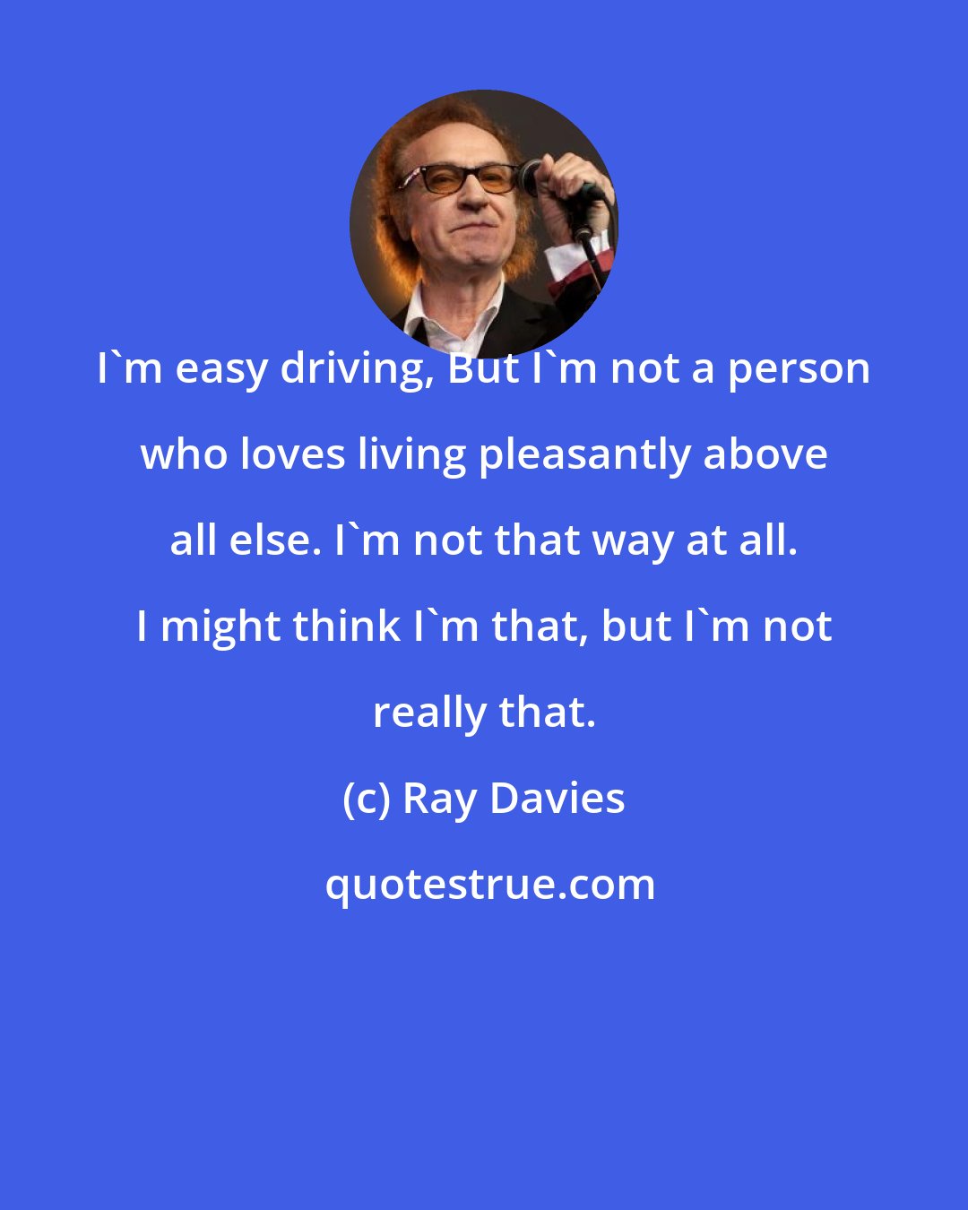 Ray Davies: I'm easy driving, But I'm not a person who loves living pleasantly above all else. I'm not that way at all. I might think I'm that, but I'm not really that.