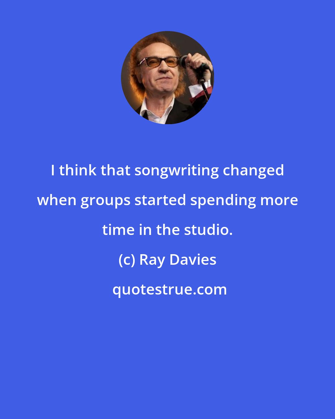 Ray Davies: I think that songwriting changed when groups started spending more time in the studio.